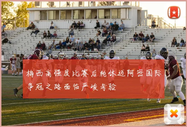 梅西高强度比赛后轮休迈阿密国际争冠之路面临严峻考验
