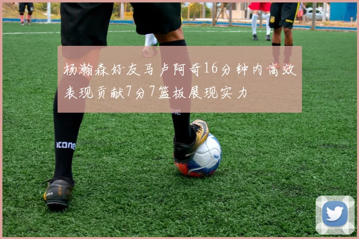 杨瀚森好友马卢阿奇16分钟内高效表现贡献7分7篮板展现实力