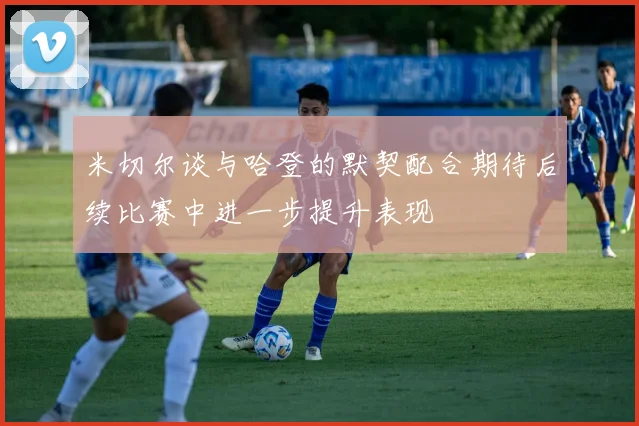 米切尔谈与哈登的默契配合期待后续比赛中进一步提升表现