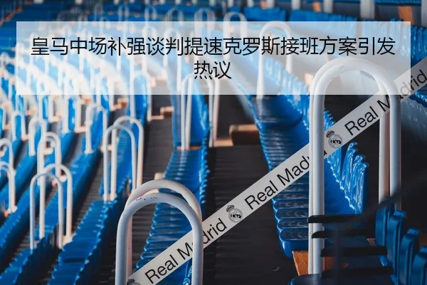 皇马中场补强谈判提速克罗斯接班方案引发热议