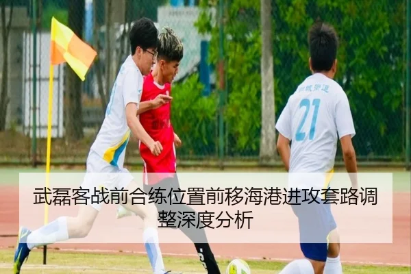 武磊客战前合练位置前移海港进攻套路调整深度分析