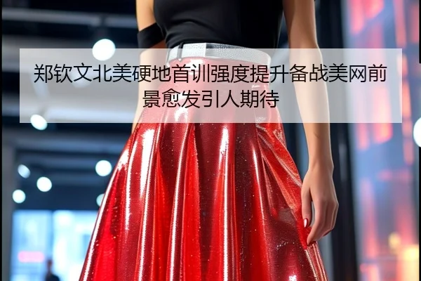 郑钦文北美硬地首训强度提升备战美网前景愈发引人期待