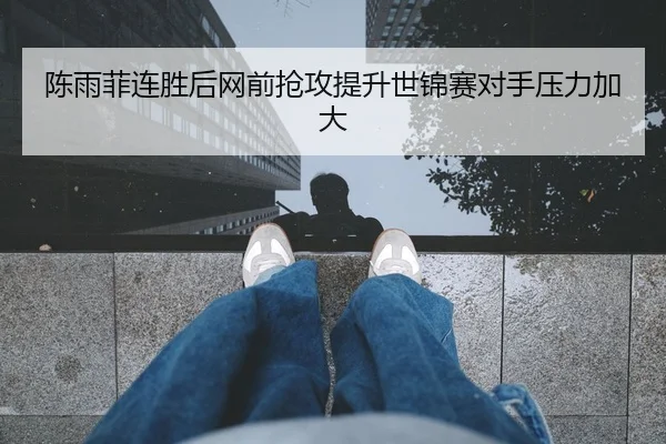 陈雨菲连胜后网前抢攻提升世锦赛对手压力加大